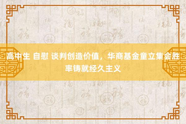 高中生 自慰 谈判创造价值，华商基金童立集会胜率铸就经久主义