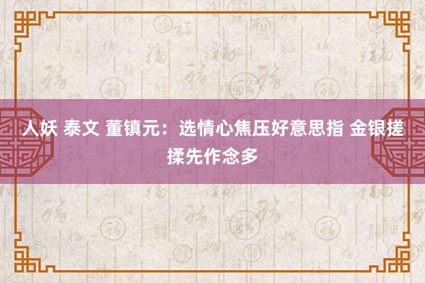 人妖 泰文 董镇元：选情心焦压好意思指 金银搓揉先作念多