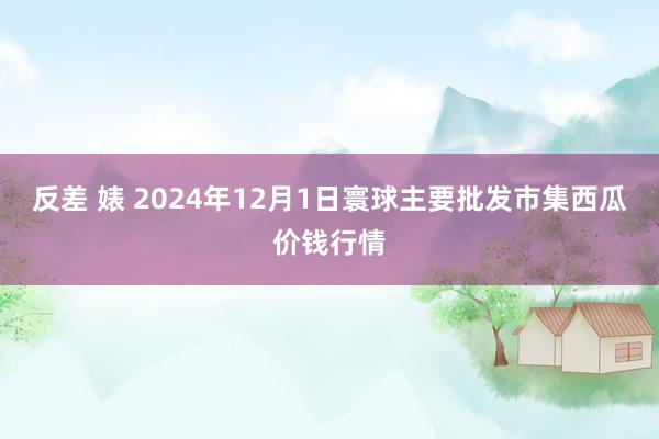 反差 婊 2024年12月1日寰球主要批发市集西瓜价钱行情