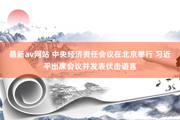 最新av网站 中央经济责任会议在北京举行 习近平出席会议并发表伏击语言