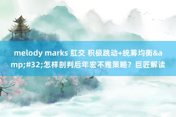 melody marks 肛交 积极跳动+统筹均衡&#32;怎样剖判后年宏不雅策略？巨匠解读