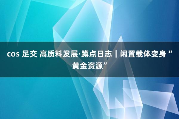 cos 足交 高质料发展·蹲点日志｜闲置载体变身“黄金资源”