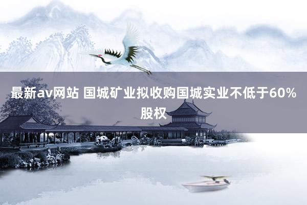 最新av网站 国城矿业拟收购国城实业不低于60%股权