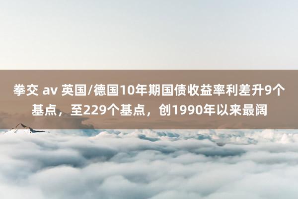 拳交 av 英国/德国10年期国债收益率利差升9个基点，至229个基点，创1990年以来最阔