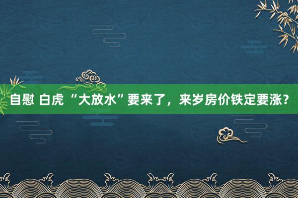 自慰 白虎 “大放水”要来了，来岁房价铁定要涨？