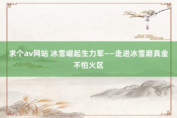 求个av网站 冰雪崛起生力军——走进冰雪磨真金不怕火区