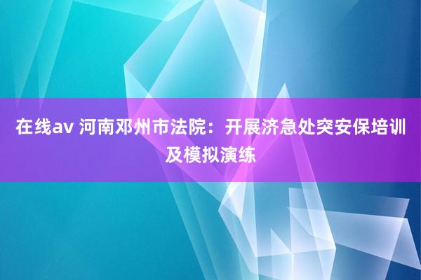 在线av 河南邓州市法院：开展济急处突安保培训及模拟演练