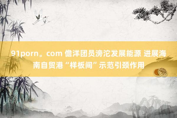 91porn。com 儋洋团员滂沱发展能源 进展海南自贸港“样板间”示范引颈作用