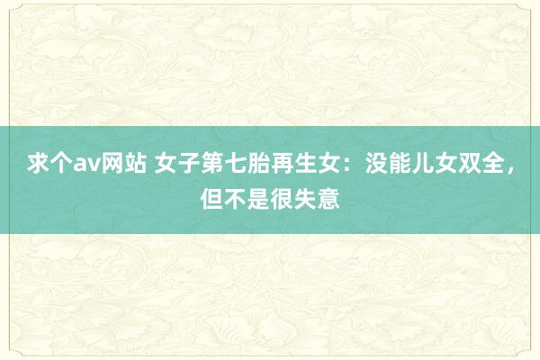 求个av网站 女子第七胎再生女：没能儿女双全，但不是很失意