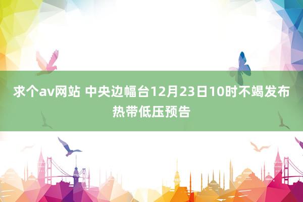 求个av网站 中央边幅台12月23日10时不竭发布热带低压预告