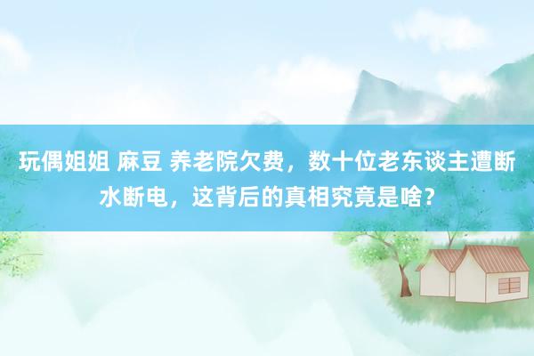 玩偶姐姐 麻豆 养老院欠费，数十位老东谈主遭断水断电，这背后的真相究竟是啥？