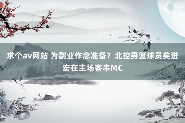 求个av网站 为副业作念准备？北控男篮球员矣进宏在主场客串MC