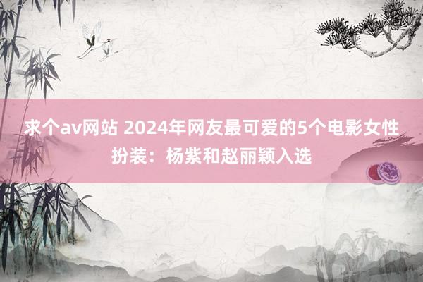 求个av网站 2024年网友最可爱的5个电影女性扮装：杨紫和赵丽颖入选