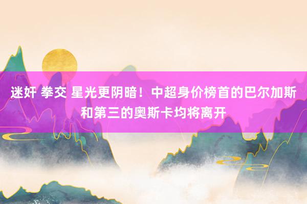 迷奸 拳交 星光更阴暗！中超身价榜首的巴尔加斯和第三的奥斯卡均将离开
