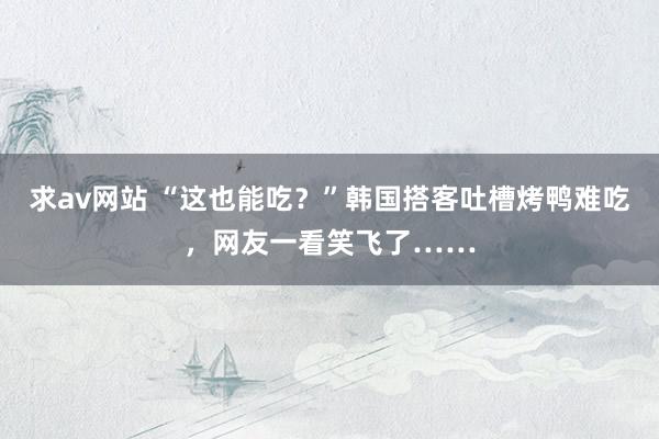 求av网站 “这也能吃？”韩国搭客吐槽烤鸭难吃，网友一看笑飞了……