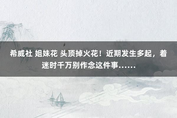 希威社 姐妹花 头顶掉火花！近期发生多起，着迷时千万别作念这件事……