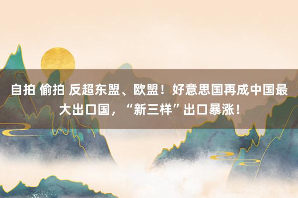 自拍 偷拍 反超东盟、欧盟！好意思国再成中国最大出口国，“新三样”出口暴涨！