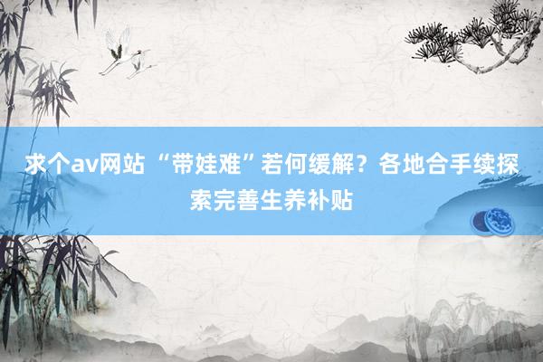 求个av网站 “带娃难”若何缓解？各地合手续探索完善生养补贴