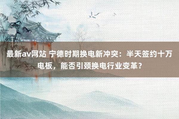 最新av网站 宁德时期换电新冲突：半天签约十万电板，能否引颈换电行业变革？