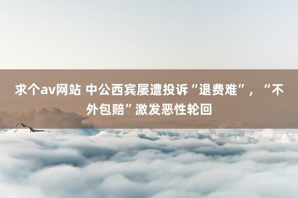 求个av网站 中公西宾屡遭投诉“退费难”，“不外包赔”激发恶性轮回