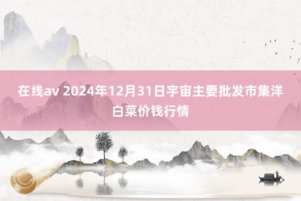 在线av 2024年12月31日宇宙主要批发市集洋白菜价钱行情