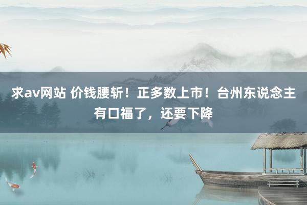 求av网站 价钱腰斩！正多数上市！台州东说念主有口福了，还要下降