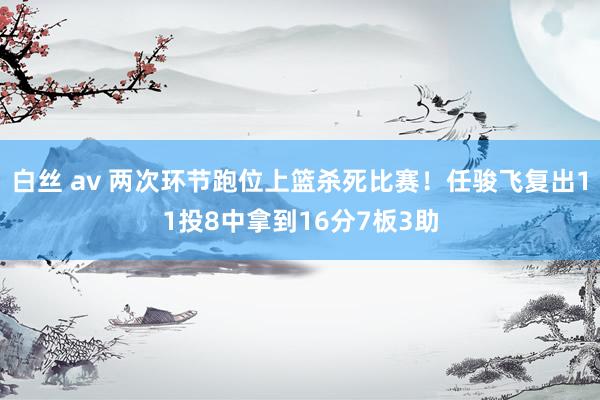 白丝 av 两次环节跑位上篮杀死比赛！任骏飞复出11投8中拿到16分7板3助