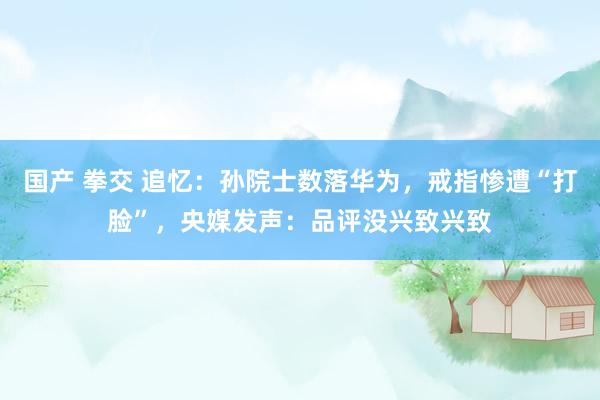 国产 拳交 追忆：孙院士数落华为，戒指惨遭“打脸”，央媒发声：品评没兴致兴致