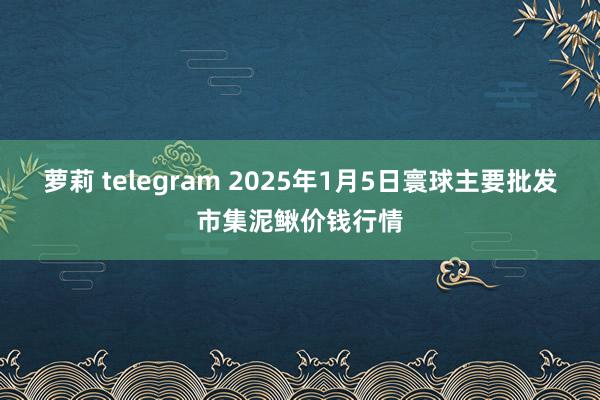 萝莉 telegram 2025年1月5日寰球主要批发市集泥鳅价钱行情