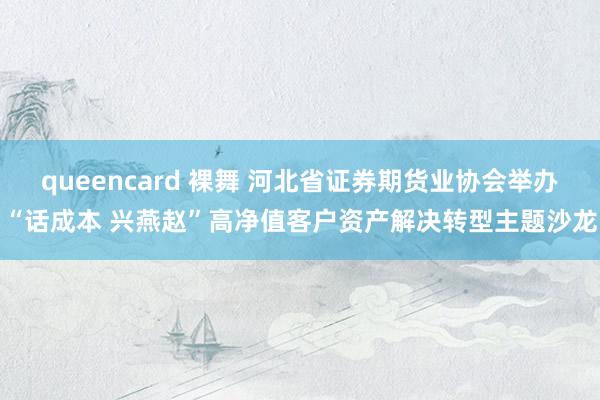 queencard 裸舞 河北省证券期货业协会举办“话成本 兴燕赵”高净值客户资产解决转型主题沙龙