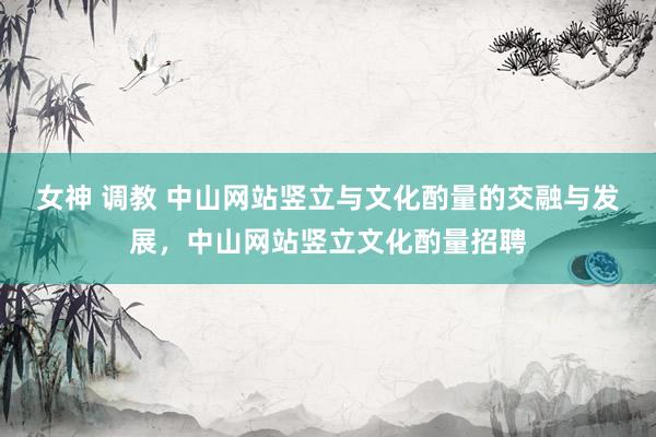 女神 调教 中山网站竖立与文化酌量的交融与发展，中山网站竖立文化酌量招聘