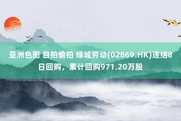 亚洲色图 自拍偷拍 绿城劳动(02869.HK)连结8日回购，累计回购971.20万股