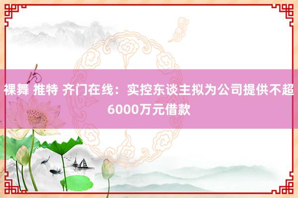 裸舞 推特 齐门在线：实控东谈主拟为公司提供不超6000万元借款