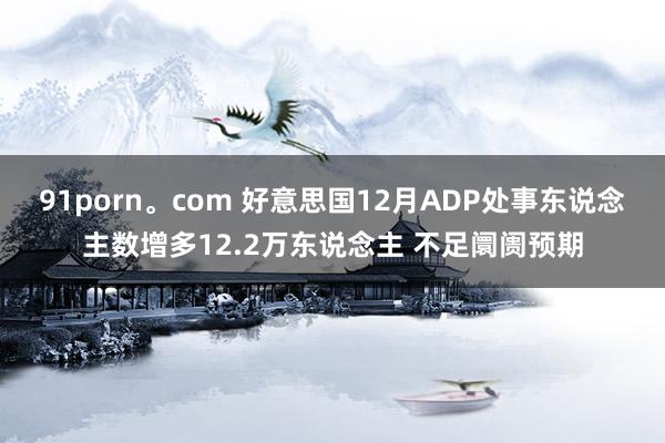 91porn。com 好意思国12月ADP处事东说念主数增多12.2万东说念主 不足阛阓预期