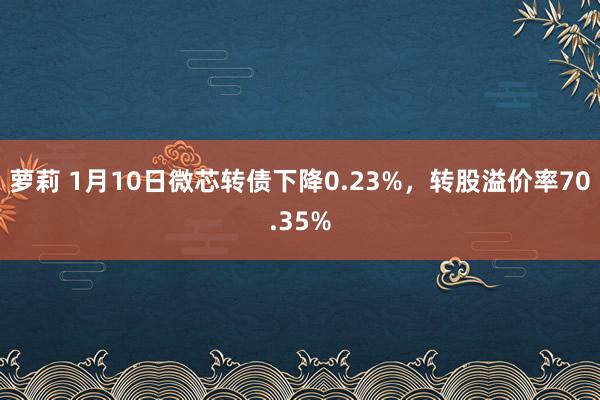 萝莉 1月10日微芯转债下降0.23%，转股溢价率70.35%