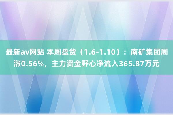 最新av网站 本周盘货（1.6-1.10）：南矿集团周涨0.56%，主力资金野心净流入365.87万元