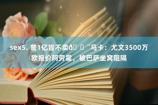 sex5. 曾1亿皆不卖🚨马卡：尤文3500万欧报价阿劳霍，被巴萨坐窝阻隔