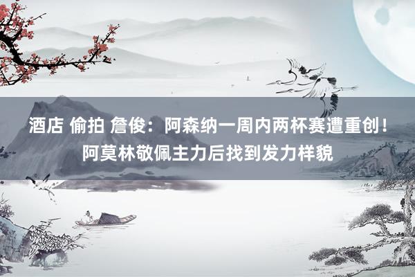 酒店 偷拍 詹俊：阿森纳一周内两杯赛遭重创！阿莫林敬佩主力后找到发力样貌