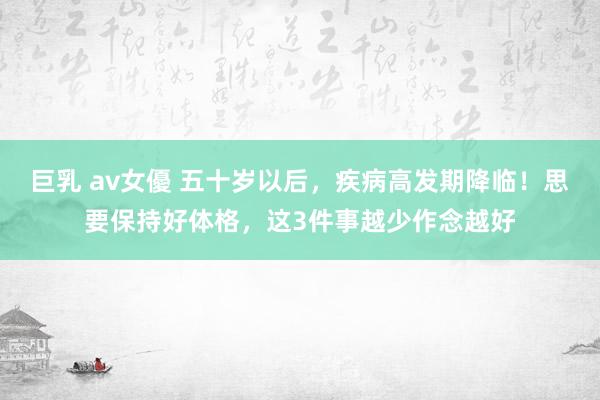 巨乳 av女優 五十岁以后，疾病高发期降临！思要保持好体格，这3件事越少作念越好