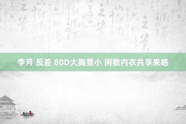 李月 反差 80D大胸显小 闲散内衣共享来咯