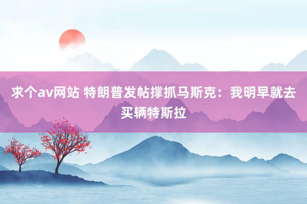 求个av网站 特朗普发帖撑抓马斯克：我明早就去买辆特斯拉