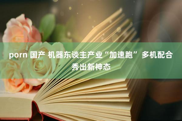 porn 国产 机器东谈主产业“加速跑” 多机配合秀出新神态