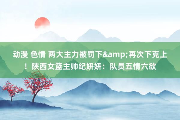 动漫 色情 两大主力被罚下&再次下克上！陕西女篮主帅纪妍妍：队员五情六欲