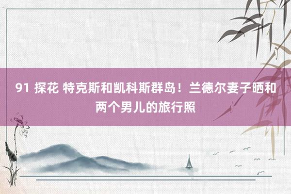 91 探花 特克斯和凯科斯群岛！兰德尔妻子晒和两个男儿的旅行照