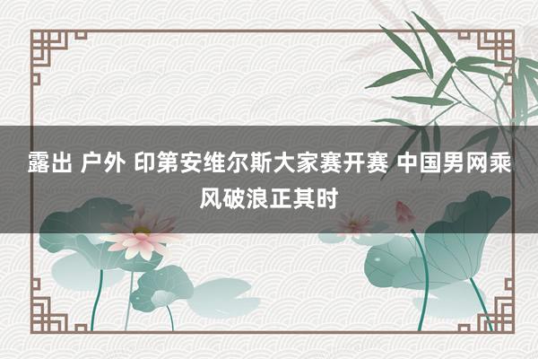 露出 户外 印第安维尔斯大家赛开赛 中国男网乘风破浪正其时