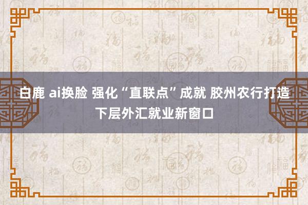 白鹿 ai换脸 强化“直联点”成就 胶州农行打造下层外汇就业新窗口