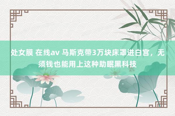 处女膜 在线av 马斯克带3万块床罩进白宫，无须钱也能用上这种助眠黑科技