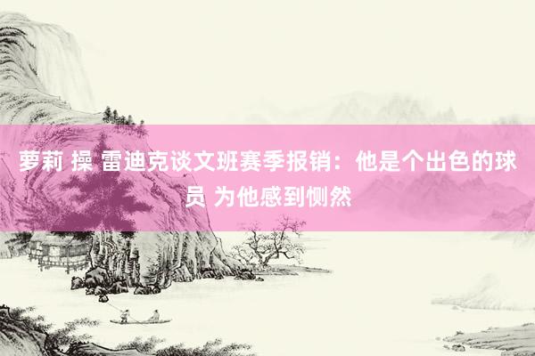 萝莉 操 雷迪克谈文班赛季报销：他是个出色的球员 为他感到恻然