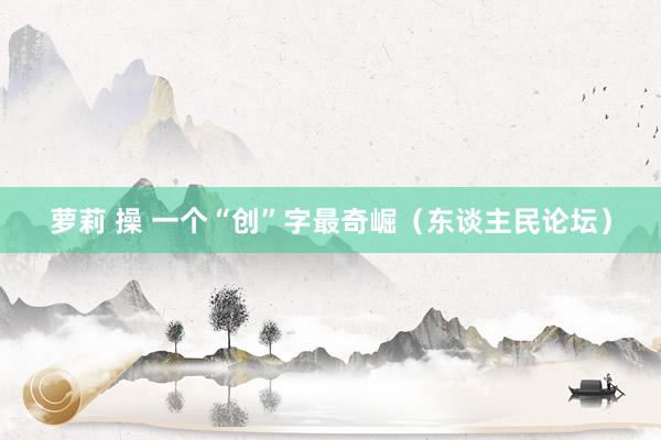 萝莉 操 一个“创”字最奇崛（东谈主民论坛）