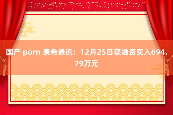 国产 porn 康希通讯：12月25日获融资买入694.79万元